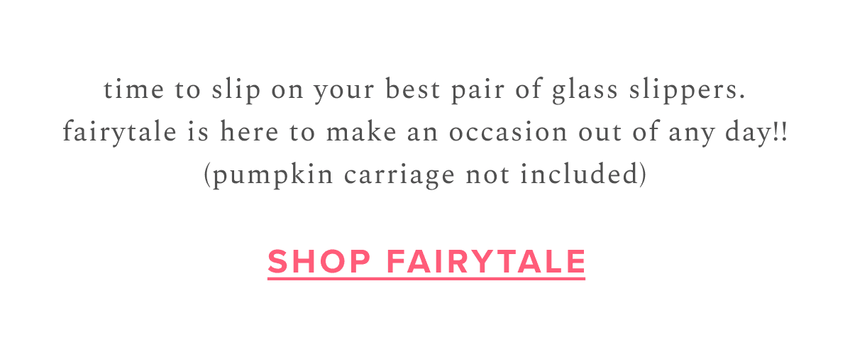 time to slip on your best pair of glass slippers. fairytale is here to make an occasion out of any day!! (pumpkin carriage not included) | Shop Fairytale