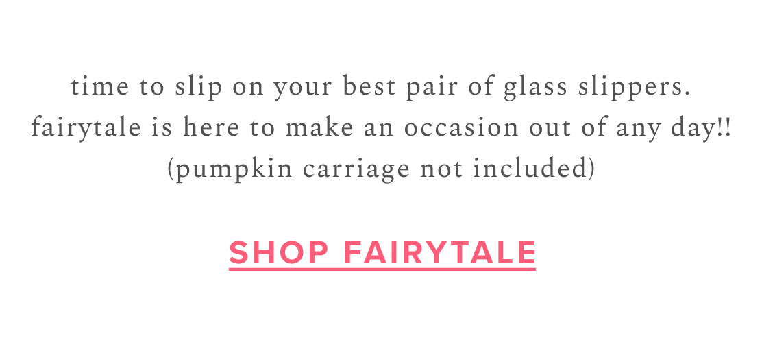 time to slip on your best pair of glass slippers. fairytale is here to make an occasion out of any day!! (pumpkin carriage not included) | Shop Fairytale