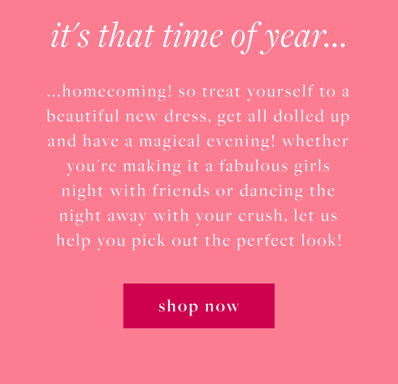 It's that time of year...homecoming! so treat yourself to a beautiful new dress, get all dolled up and have a magical evening! whether you're making it a fabulous girls night with friends or dancing the night away with your crush. let us help you pick out the perfect look! Shop Now