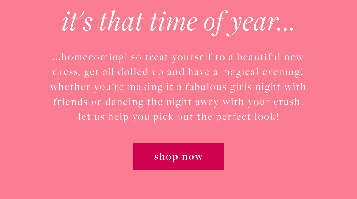 It's that time of year...homecoming! so treat yourself to a beautiful new dress, get all dolled up and have a magical evening! whether you're making it a fabulous girls night with friends or dancing the night away with your crush. let us help you pick out the perfect look! Shop Now