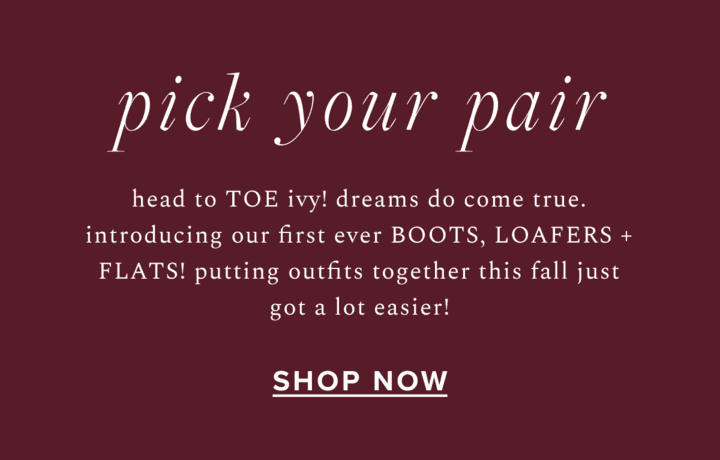 pick your pair - head to TOE ivy! dreams do come true. introducing our first ever BOOTS, LOAFERS + FLATS! putting outfits together this fall just got a lot easier! Shop Now: