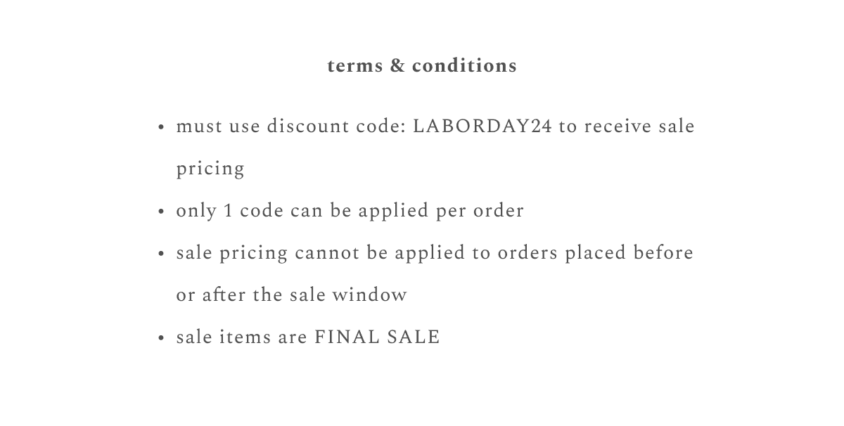 terms & conditions: must use discount code: LABORDAY24 to receive sale pricing, only 1 code can be applied per order, sale pricing cannot be applied to orders placed before or after sale window, sale items are final sale