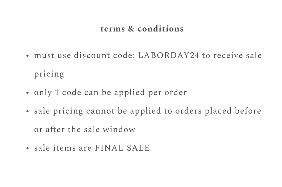 terms & conditions: must use discount code: LABORDAY24 to receive sale pricing, only 1 code can be applied per order, sale pricing cannot be applied to orders placed before or after sale window, sale items are final sale