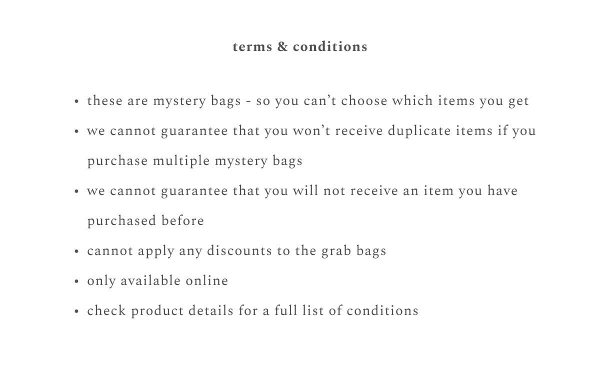 terms & conditions: these are mystery bags - so you can't choose which items you get, we cannot guarantee that you won't receive duplicate items if you purchase multiple mystery bags, we cannot guarantee that you will not receive an item you have purchased before, cannot apply any discounts to the grab bags, only available online, check product details for a full list of conditions