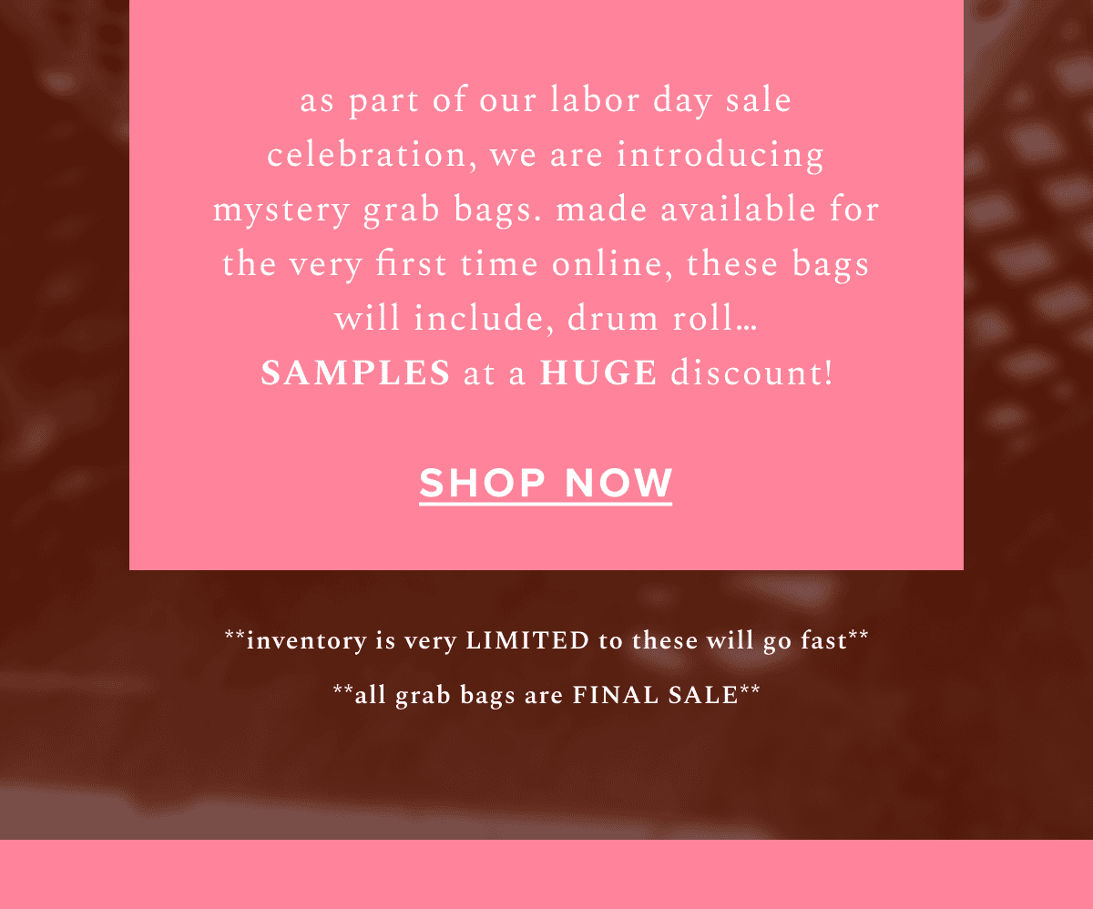 as part of our labor day sale celebration, we are introducing mystery grab bags. mad available for the very first time online, these bags will include, drum roll...SAMPLES at a HUGE discount! | Shop Now | **inventory is very LIMITED to these will go fast** **all grab bags are FINAL SALE**