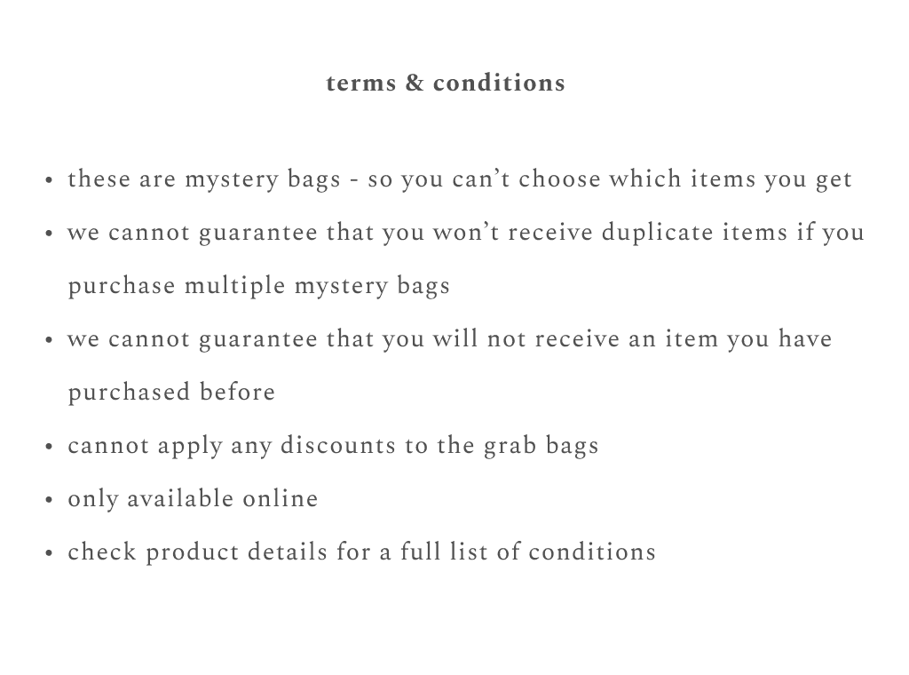 terms & conditions: these are mystery bags - so you can't choose which items you get, we cannot guarantee that you won't receive duplicate items if you purchase multiple mystery bags, we cannot guarantee that you will not receive an item you have purchased before, cannot apply any discounts to the grab bags, only available online, check product details for a full list of conditions