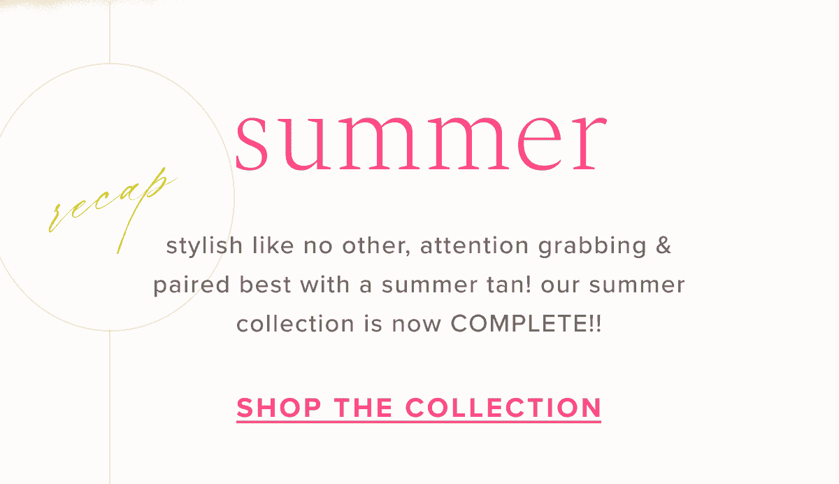Summer Recap | stylish like no other, attention grabbing & paired best with a summer tan! our summer collection is now COMPLETE!! | Shop the Collection