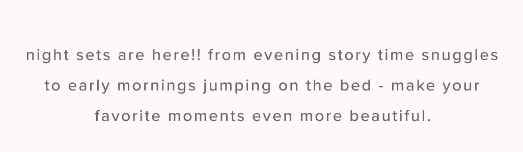 Night sets are here!! from evening story time snuggles to early mornings jumping on the bed - make your favorite moments even more beautiful.