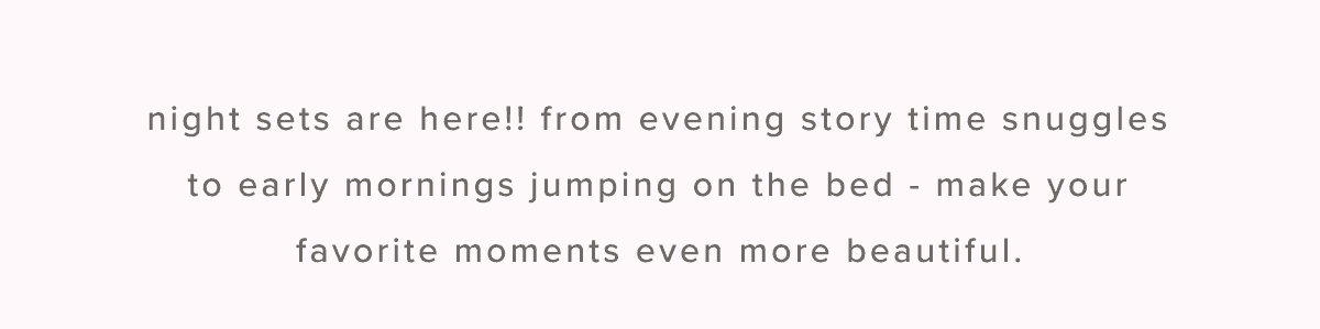 Night sets are here!! from evening story time snuggles to early mornings jumping on the bed - make your favorite moments even more beautiful.