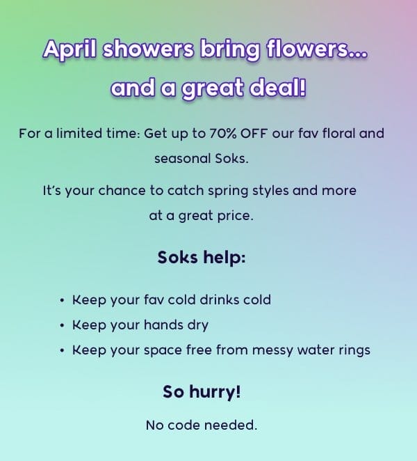 April showers bring flowers… and a great deal! For a limited time: Get up to 70% OFF our fav floral and seasonal Soks. It’s your chance to catch spring styles and more at a great price. Soks help: - Keep your fav cold drinks cold - Keep your hands dry - Keep your space free from messy water rings So hurry! No code needed.
