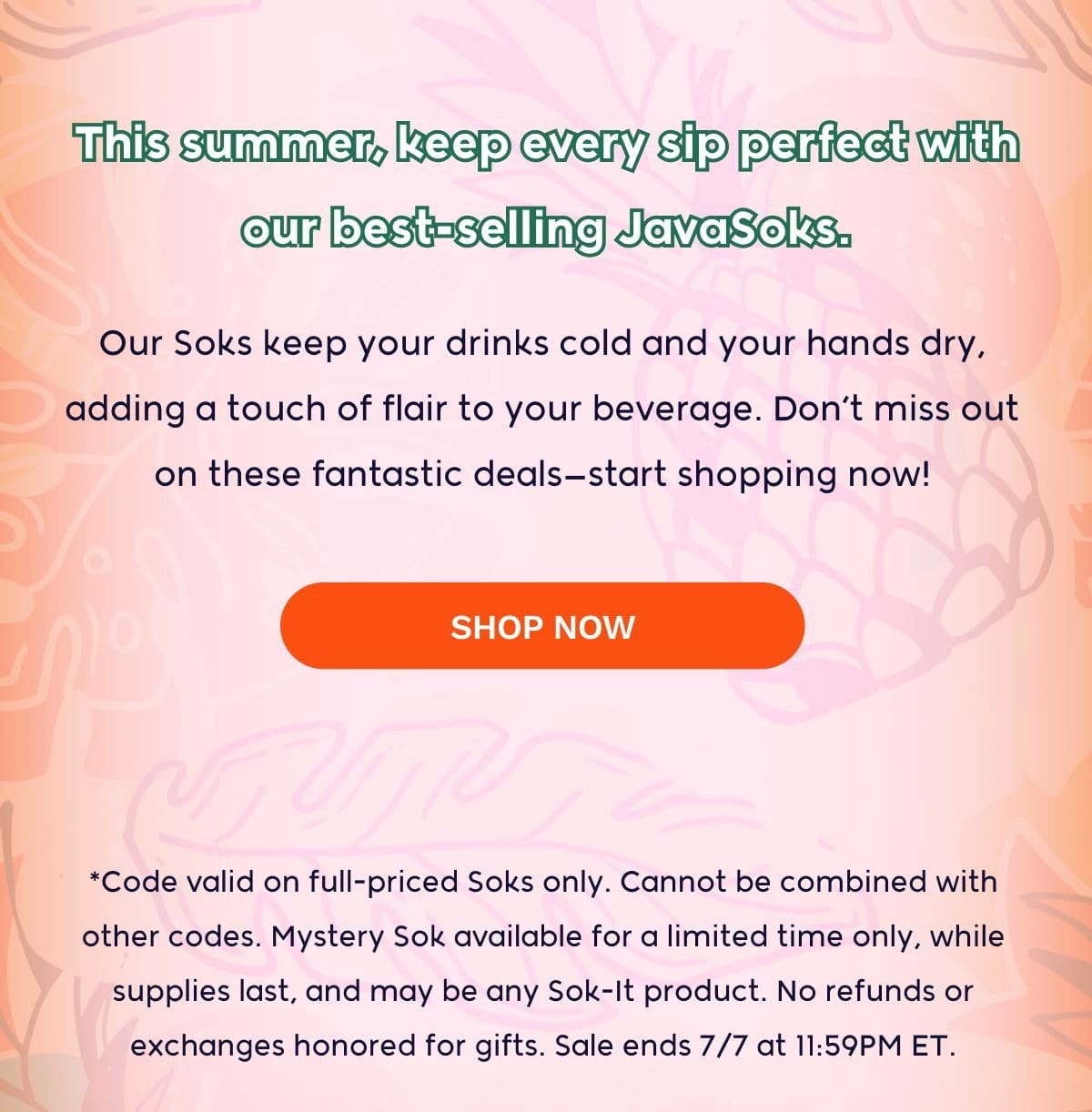 This summer, keep every sip perfect with our best-selling JavaSoks. Our Soks keep your drinks cold and your hands dry, adding a touch of flair to your beverage. Don’t miss out on these fantastic deals—start shopping now! SHOP NOW *Code valid on full-priced Soks only. Cannot be combined with other codes. Mystery Sok available for a limited time only, while supplies last, and may be any Sok-It product. No refunds or exchanges honored for gifts. Sale ends 7/7 at 11:59PM ET.