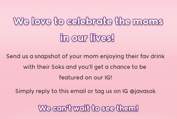 We'd love to celebrate the moms in our lives! Send us a snapshot of your mom enjoying their fav drink with their Soks and you’ll get a chance to be featured on our IG! Simply reply to this email or tag us on IG @javasok We can’t wait to see them!