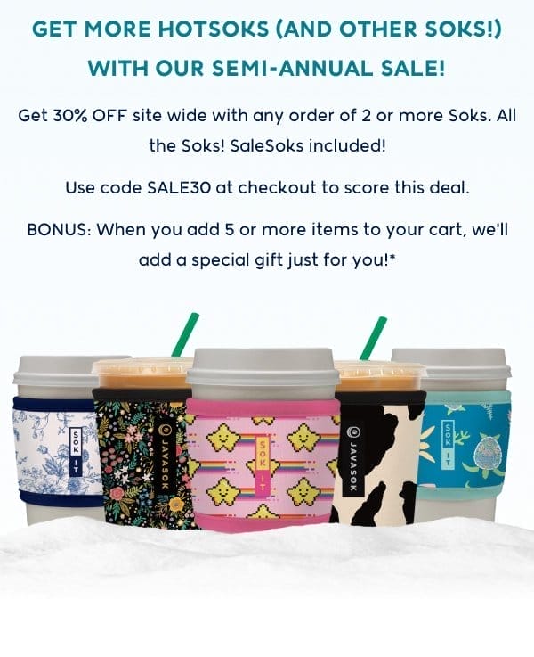 GET MORE HOTSOKS (AND OTHER SOKS!) WITH OUR SEMI-ANNUAL SALE! Get 30% OFF site wide with any order of 2 or more Soks. All the Soks! SaleSoks included! Use code SALE30 at checkout to score this deal. BONUS: When you add 5 or more items to your cart, we'll add a special gift just for you!*