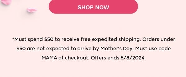 SHOP NOW! **Must spend \\$50 to receive free expedited shipping. Orders under \\$50 are not expected to arrive by Mother’s day. Must use code MAMA at checkout. Offers ends 5/8/2024.