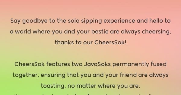 Say goodbye to the solo sipping experience and hello to a world where you and your bestie are always cheersing, thanks to our CheersSok! CheersSok features two JavaSoks permanently fused together, ensuring that you and your friend are always toasting, no matter where you are. It’s a constant reminder of your bond, even in silence. Because why cheers alone when you can be perpetually connected?