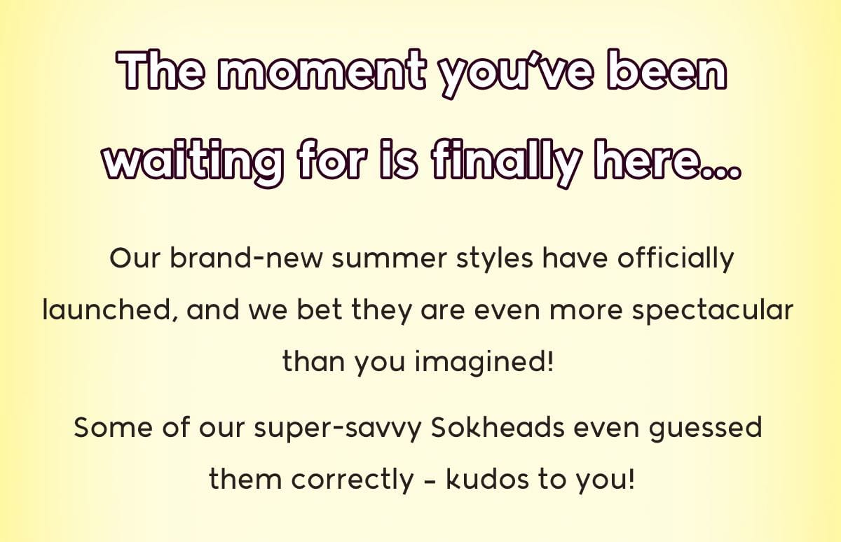 The moment you've been waiting for is finally here... Our brand-new summer styles have officially launched, and we bet they are even more spectacular  than you imagined! Some of our super-savvy Sokheads even guessed  them correctly – kudos to you!