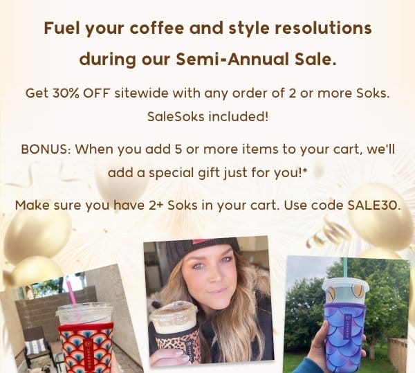 Fuel your coffee and style resolutions during our Semi-Annual Sale. Get 30% OFF sitewide with any order of 2 or more Soks. SaleSoks included! BONUS: When you add 5 or more items to your cart, we'll add a special gift just for you!* Make sure you have 2+ Soks in your cart. Use code SALE30.