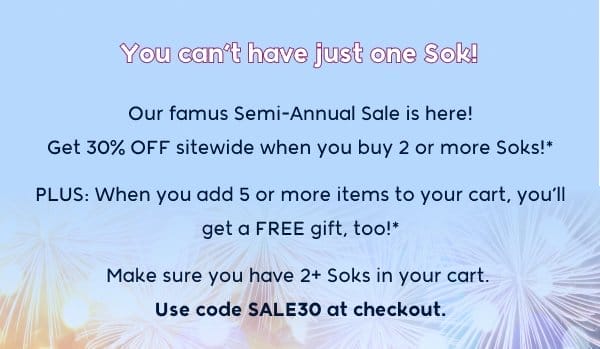 You can't have just one Sok! Our famus Semi-Annual Sale is here! Get 30% OFF sitewide when you buy 2 or more Soks!* PLUS: When you add 5 or more items to your cart, you’ll get a FREE gift, too!* Make sure you have 2+ Soks in your cart.  Use code SALE30 at checkout.