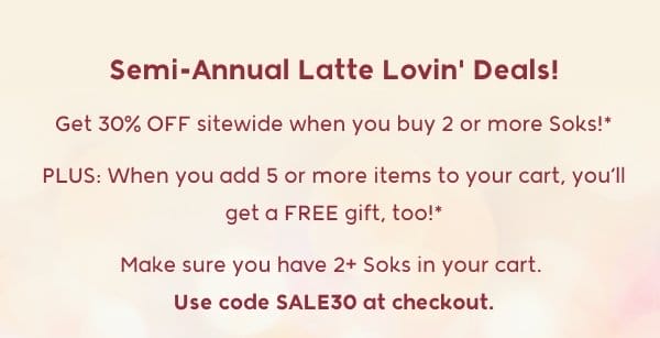 Semi-Annual Latte Lovin' Deals! Get 30% OFF sitewide when you buy 2 or more Soks!* PLUS: When you add 5 or more items to your cart, you’ll get a FREE gift, too!* Make sure you have 2+ Soks in your cart.  Use code SALE30 at checkout.