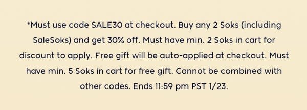 *Must use code SALE30 at checkout. Buy any 2 Soks (including SaleSoks) and get 30% off. Must have min. 2 Soks in cart for discount to apply. Free gift will be auto-applied at checkout. Must have min. 5 Soks in cart for free gift. Cannot be combined with other codes. Ends 11:59 pm PST 1/23.