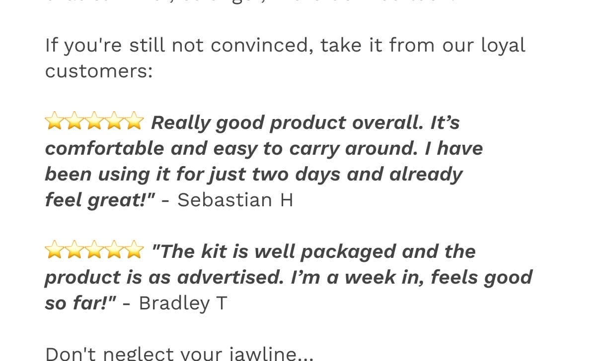 If you're still not convinced, take it from our loyal customers: ⭐️⭐️⭐️⭐️⭐️ Really good product overall. It’s comfortable and easy to carry around. I have been using it for just two days and already feel great!" - Sebastian H ⭐️⭐️⭐️⭐️⭐️ "The kit is well packaged and the product is as advertised. I’m a week in, feels good so far!" - Bradley T