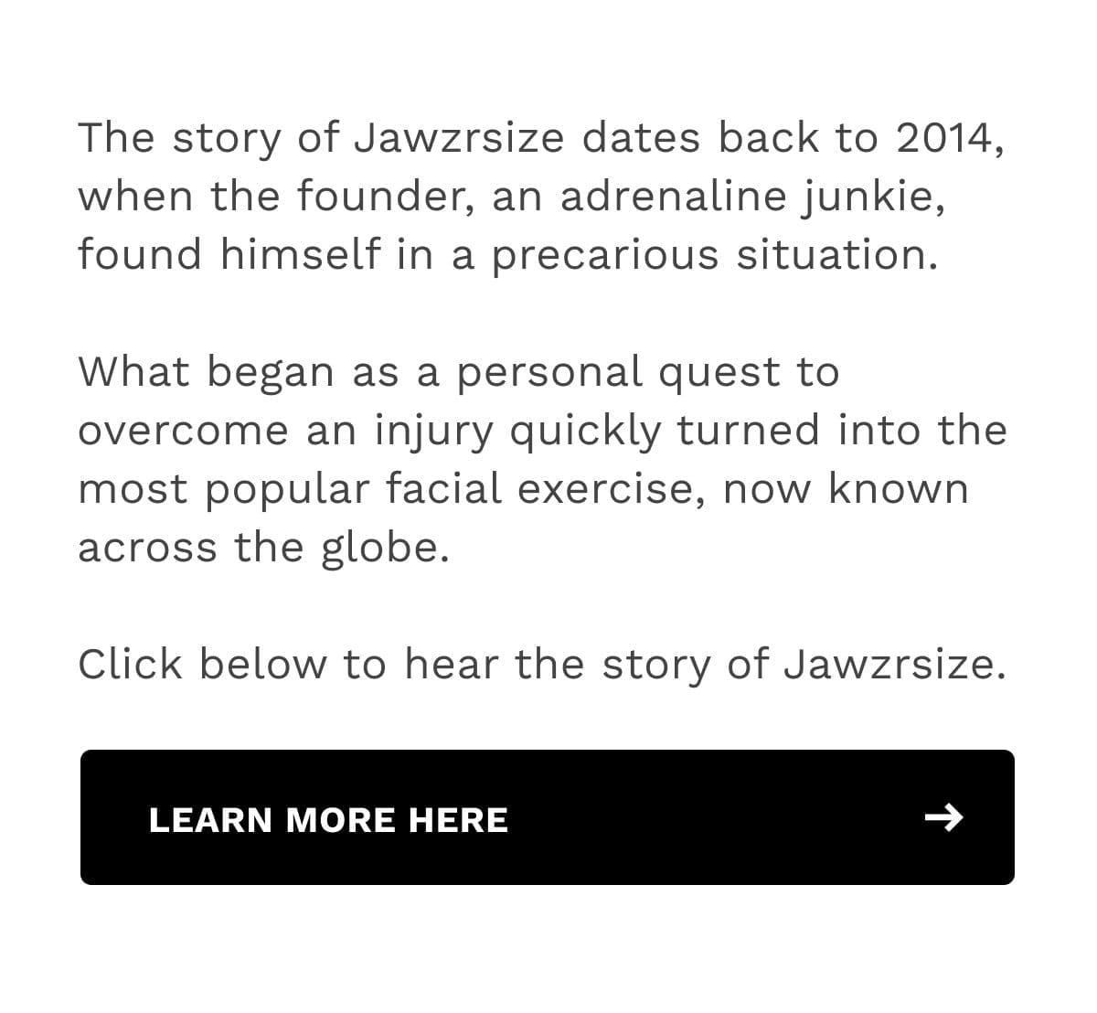 The story of Jawzrsize dates back to 2014, when the founder, an adrenaline junkie, found himself in a precarious situation. What began as a personal quest to overcome an injury quickly turned into the most popular facial exercise, now known across the globe. Click below to hear the story of Jawzrsize.
