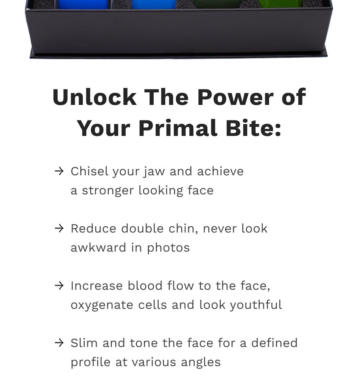 Chisel your jaw and achieve a stronger looking face Reduce double chin, never look awkward in photos Increase blood flow to the face, oxygenate cells and look youthful Slim and tone the face for a defined profile at various angles Increase metabolism to help you lose weight Reduce cravings by satisfying the desire to chew and eat Relieve stress and tension in the mouth and face