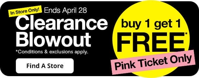 In Store Only! Clearance Blowout buy 1 get 1 free* pink ticket only. *Conditions & exclusions apply. Ends April 28. Find a Store