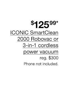 \\$125.99* ICONIC SmartClean 2000 Robovac or 3-in-1 cordless power vacuum. Regular \\$300 Phone not included.