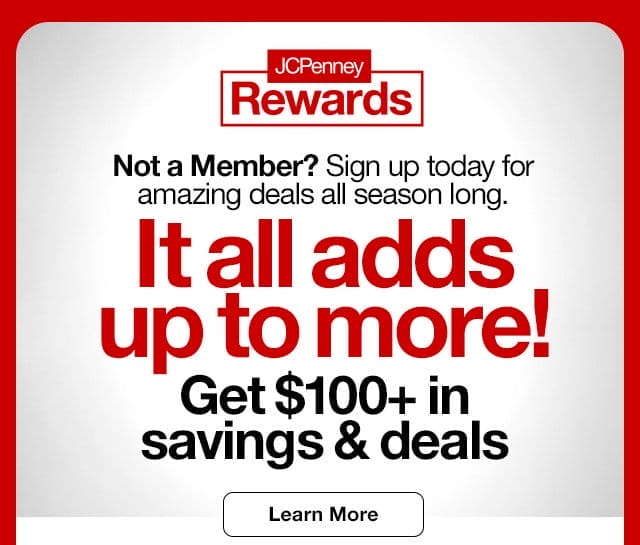 JCPenney Rewards. Not a Member? Sign up today for amazing deals all season long. It all adds up to more! Get \\$100 plus in savings & deals. Learn More