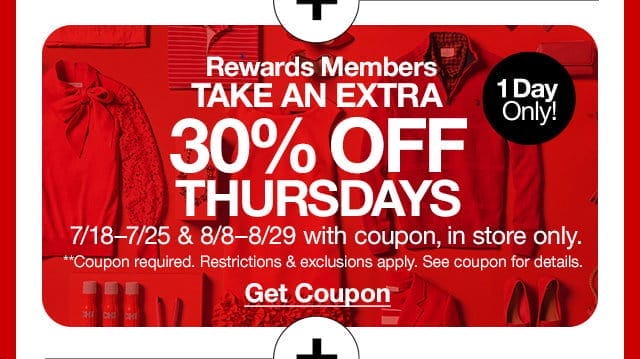 Rewards Members take an extra 30% off** Thursdays. 1 day only! 7/18-7/25 & 8/8-8/29 with coupon, in store only. **Coupon required. Restrictions & exclusions apply. See coupon for details. Get Coupon