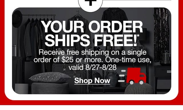 Your Order Ships Free!* Receive free shipping on a single order of \\$25 or more. One-time use, valid 8/27-8/28. Shop Now