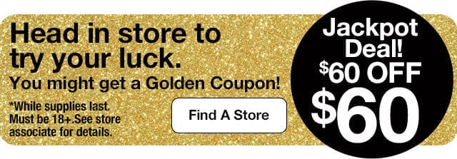 Jackpot Deal! \\$60 OFF \\$60. Head in store to try your luck. You might get a Golden Coupon! *While supplies last. Must be 18+.See store associate for details. Find A Store