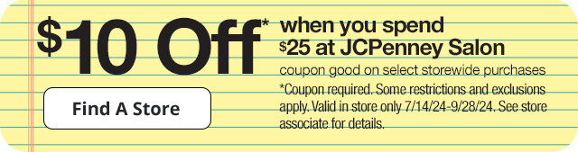 \\$10 Off* when you spend \\$25 at JCPenney Salon. Coupon good on select storewide purchases. Find A Store. *Coupon required. Some restrictions and exclusions apply. Valid in store only 7/14/24-9/28/24. See store associate for details.