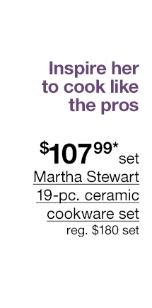 Inspire her to cook like the pros. \\$107.99* set Martha Stewart 19-pc. ceramic cookware set, regular \\$180 set