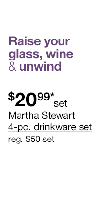 Raise your glass, wine & unwind. \\$20.99* set Martha Stewart 4-pc. drinkware set, regular \\$50 set