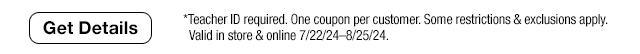 Get Details. *Teacher ID required. One coupon per customer. Some restrictions & exclusions apply. Valid in store & online 7/22/24-8/25/24.