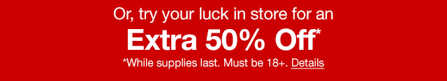 Or, try your luck in store for an extra 50% off* | *While supplies last. Must be 18+. Details