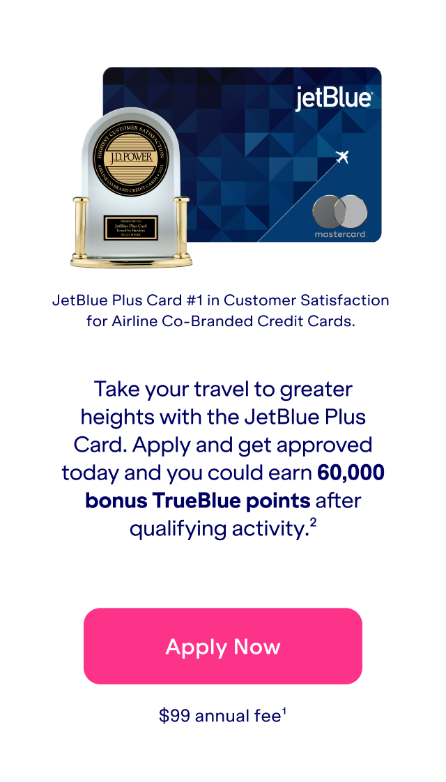 Take your travel to greater heights with the JetBlue Plus Card. Apply and get approved today and you could earn 60,000 bonus TrueBlue points after qualifying activity(2). JetBlue Plus Card is #1 in Customer Satisfaction for Airline Co-Branded Credit Cards. Click here to apply now. \\$99 annual fee(1).