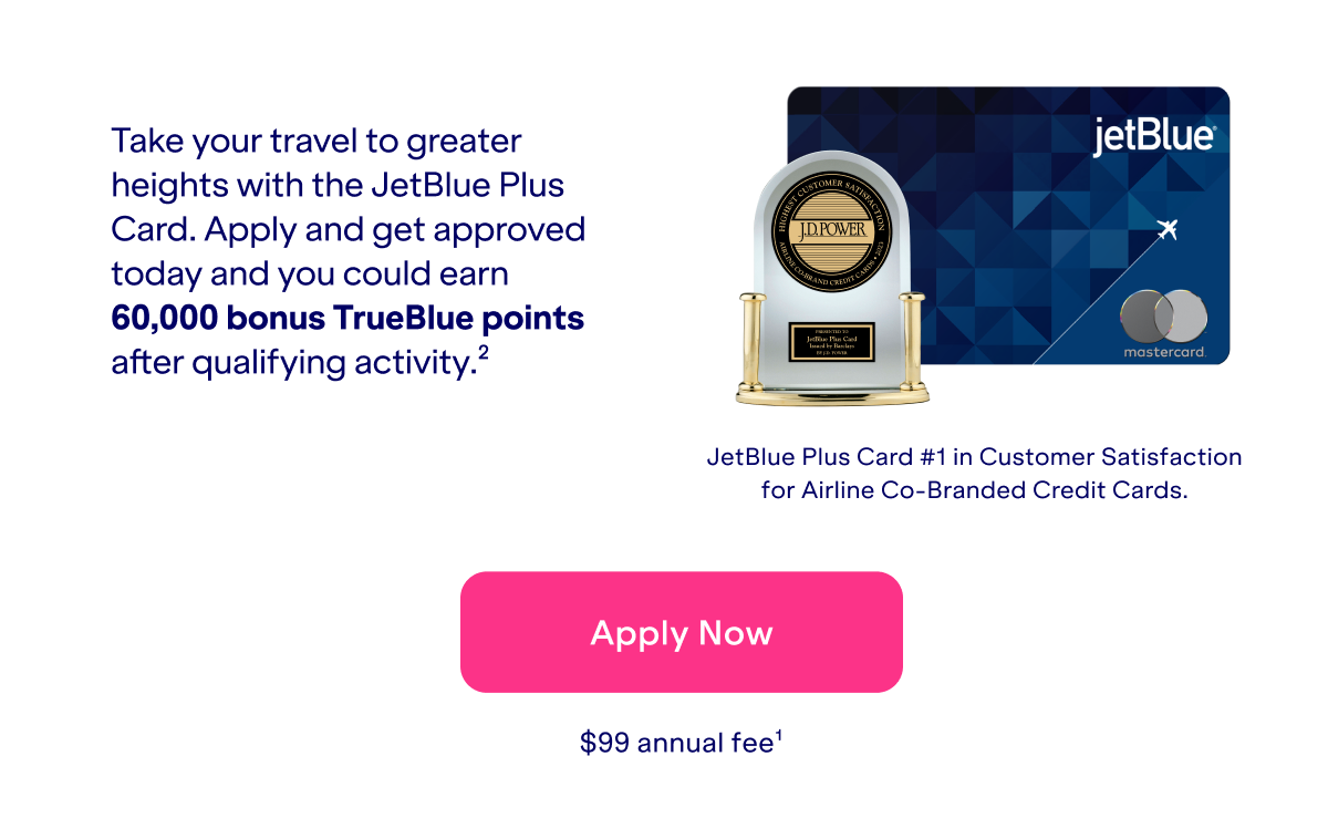 Take your travel to greater heights with the JetBlue Plus Card. Apply and get approved today and you could earn 60,000 bonus TrueBlue points after qualifying activity(2). JetBlue Plus Card is #1 in Customer Satisfaction for Airline Co-Branded Credit Cards. Click here to apply now. \\$99 annual fee(1).