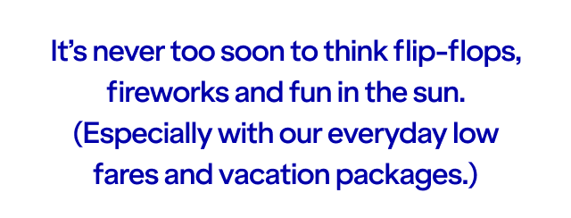 It's never too soon to think flip-flops, fireworks and fun in the sun. (Especially with our everyday low fares and vacation packages.)