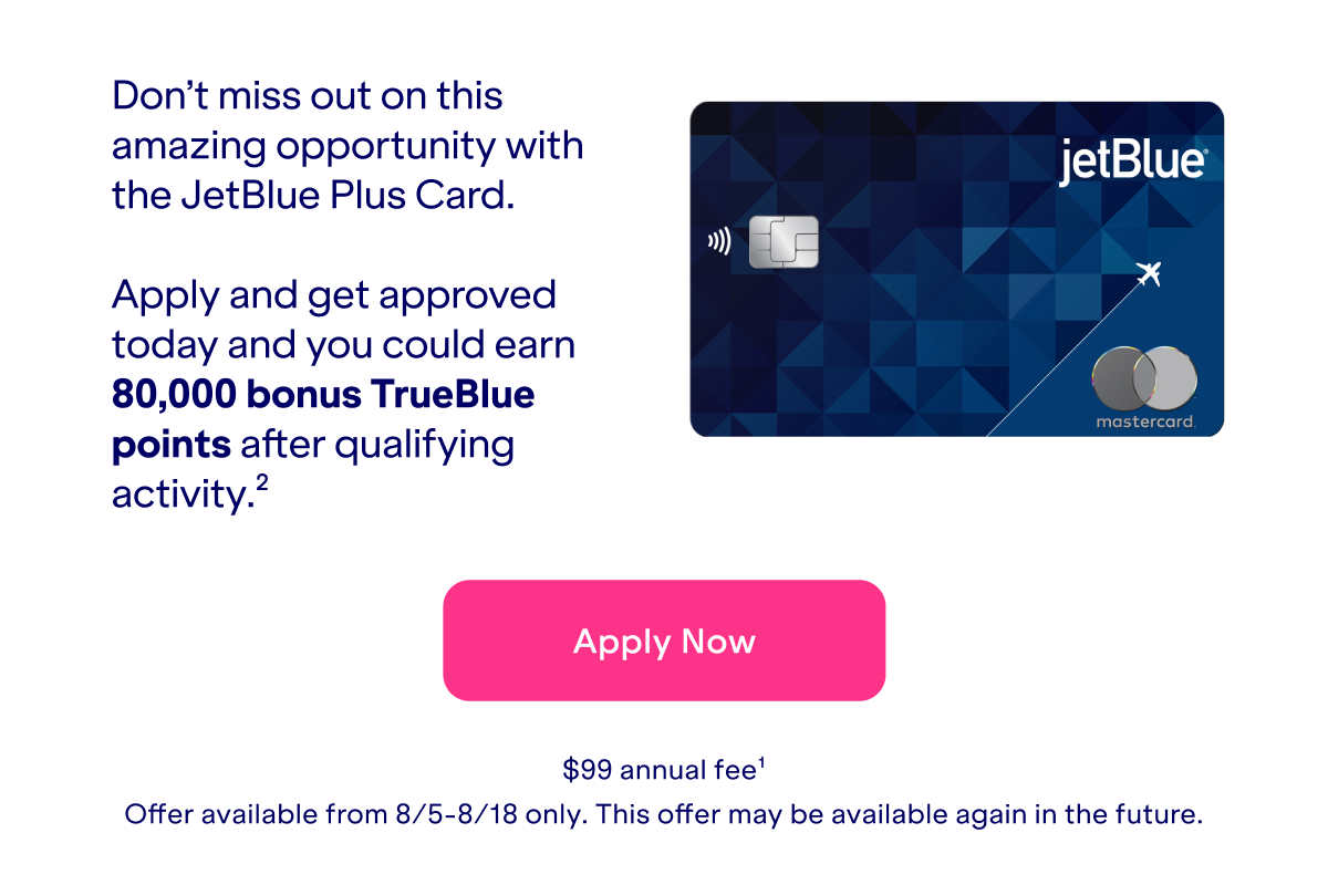 Take your travel to greater heights with the JetBlue Plus Card. Apply and get approved today and you could earn 80,000 bonus TrueBlue points after qualifying activity(2). Click here to apply now. \\$99 annual fee(1).