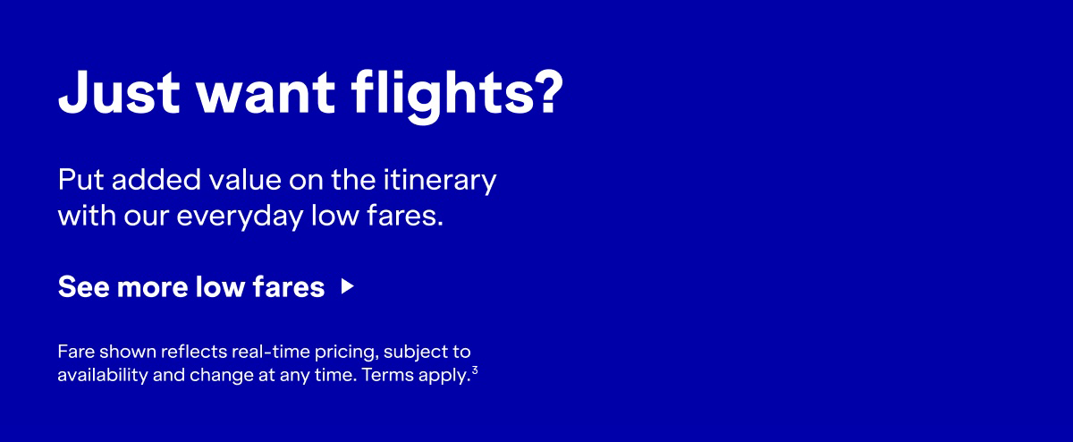 Just want flights? Put added value on the itinerary with our everyday low fares. Click here to see more low fares. Fare shown reflects real-time pricing, subject to availability and change at any time. Terms apply(3).