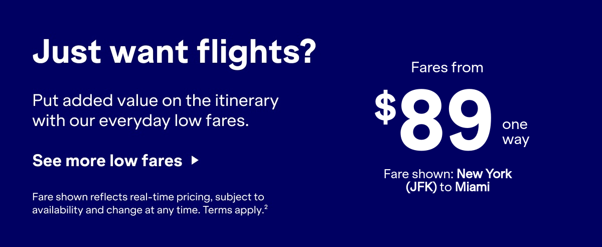 Just want flights? Put added value on the itinerary with our everyday low fares. Click here to see more low fares. Fare shown reflects real-time pricing, subject to availability and change at any time. Terms apply(2).