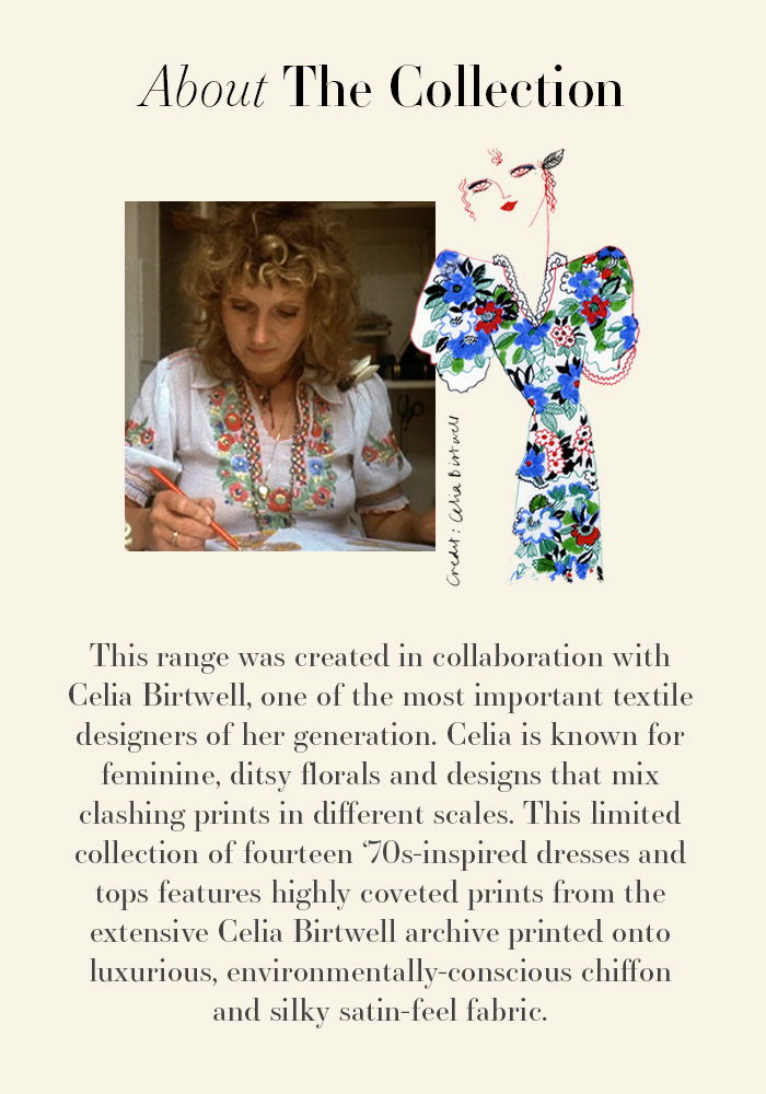 This range was created in collaboration with Celia Birtwell, one of the most important textile designers of her generation. Celia is known for feminine, ditsy florals and designs that mix clashing prints in different scales. This limited collection of fourteen 70s-inspired dresses and tops features highly coveted prints from the extensive Celia Birtwell archive printed onto luxurious, environmentally-conscious chiffon and silky satin-feel fabric.