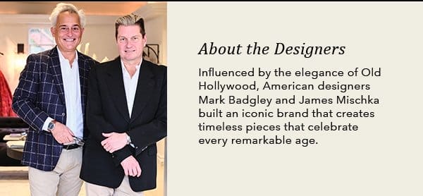 About the designers. Influenced by the elegance of Old Hollywood, American designers Mark Badgley and James Mischka built an iconic brand that creates timeless pieces that celebrate every remarkable age.