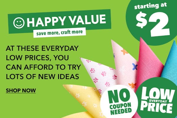 Happy Value Save More, Craft More! Starting at \\$2! At these everyday low prices, you can afford to try lots of new ideas. No coupon needed. Low everyday price. SHOP NOW!