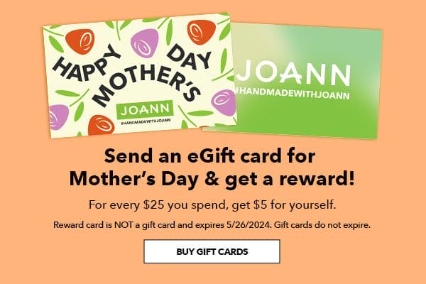 Send an eGift card for Mother's Day and get a reward! For every \\$25 you spend, get \\$15 for yourself. Reward card is not a gift card and expires 5/26/2024. Gift cards do not expire. Buy Gift Cards.