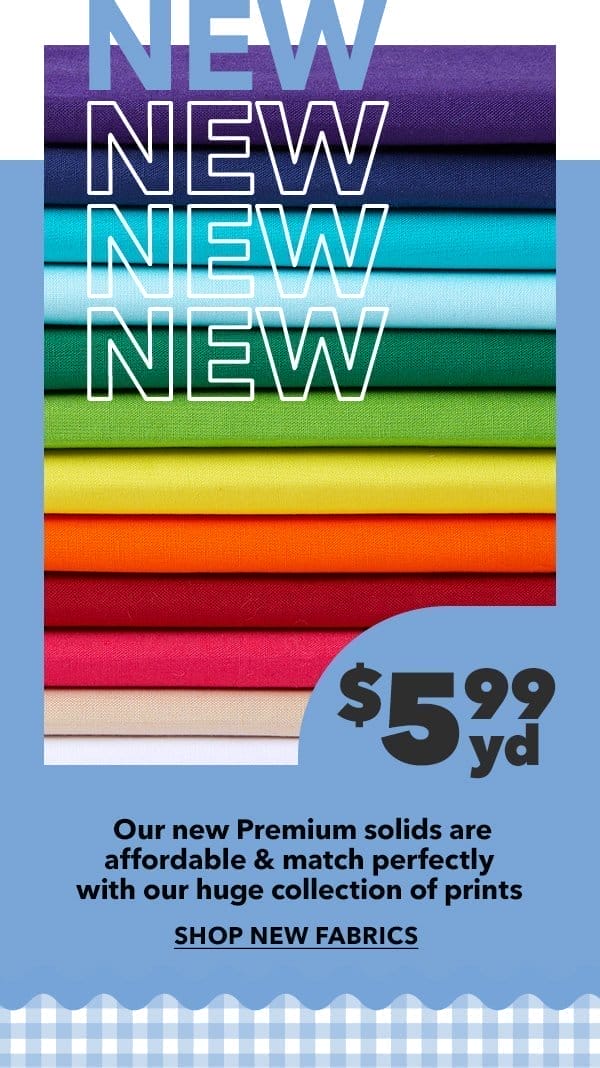 New! \\$5.99 yd. Our new Premium solids are affordable and match perfectly with our huge collection of prints. Shop New Fabrics