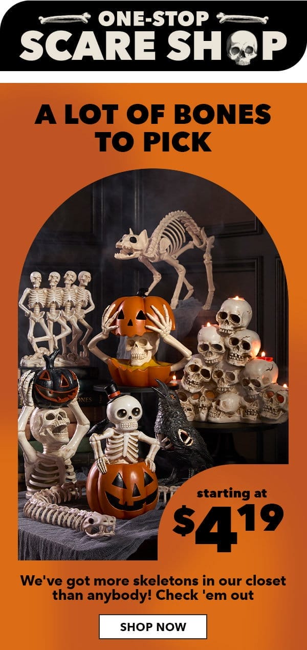 One-stop scare shop. A lot of bones to pick. Starting at \\$4.19. We've got more skeletons in our closet than anybody! Check 'em out! SHOP NOW